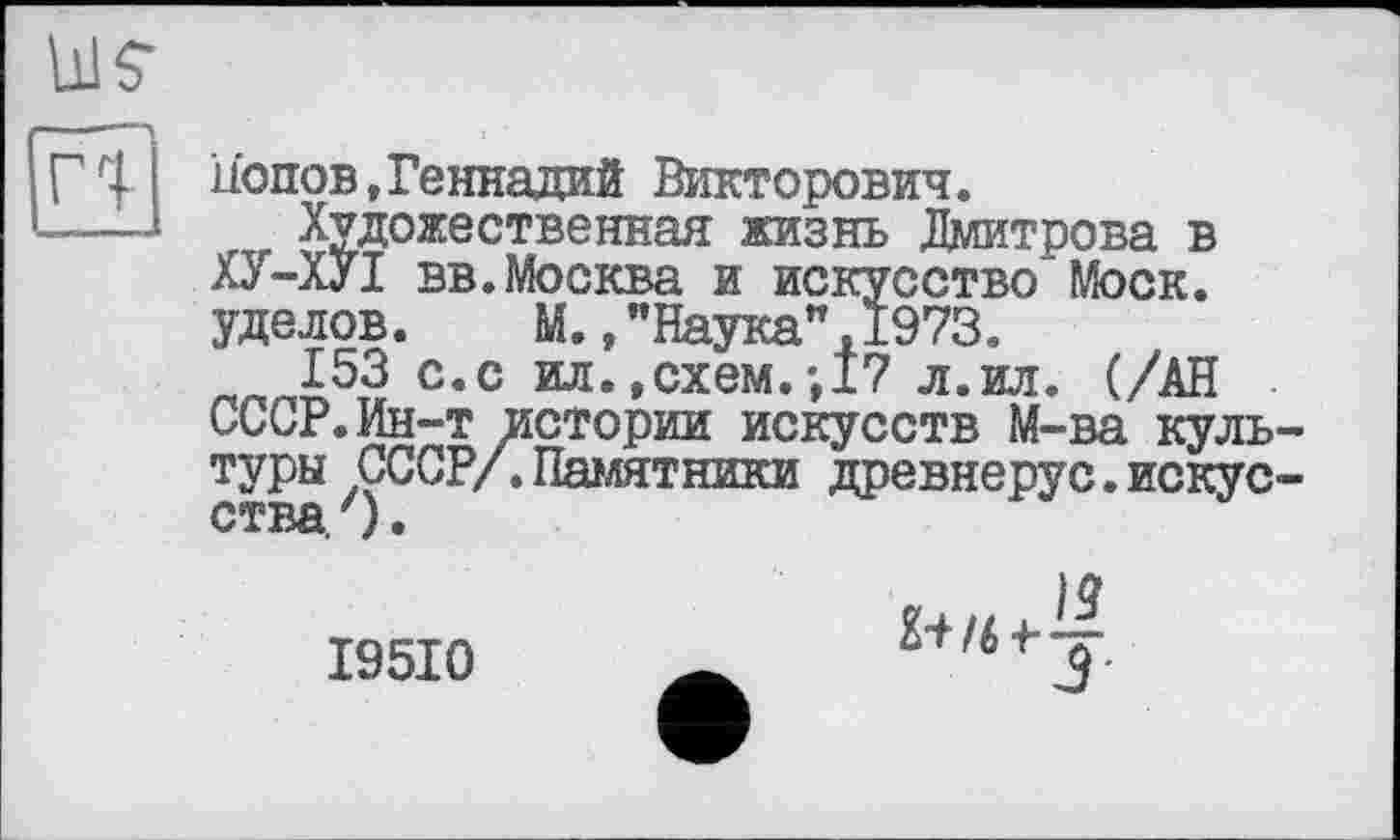 ﻿Г'I
Попов,Геннадий Викторович.
Художественная жизнь Дмитрова в ХУ-ХУІ вв.Москва и искусство Моск, уделов. М.."Наука”,1973.
153 с.с ил. »схем.-,17 л.ил. (/АН СССР.Ин-т истории искусств М-ва культуры СССР/.Памятники древнерус.искусства. .
I95I0
•—J